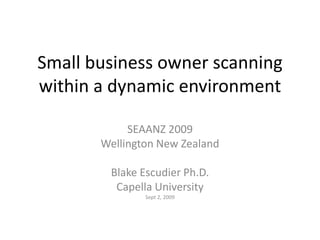Small business owner scanning
within a dynamic environment
SEAANZ 2009
Wellington New Zealand
Blake Escudier Ph.D.
Capella University
Sept 2, 2009

 