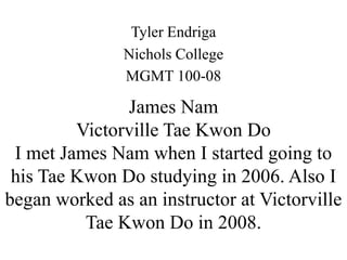 Tyler Endriga
               Nichols College
               MGMT 100-08

               James Nam
         Victorville Tae Kwon Do
 I met James Nam when I started going to
 his Tae Kwon Do studying in 2006. Also I
began worked as an instructor at Victorville
          Tae Kwon Do in 2008.
 