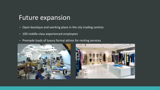 Future expansion
• Open boutique and working place in the city trading centres
• 100 middle-class experienced employees
• Premade loads of luxury formal attires for renting services
 