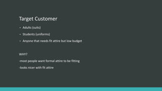 Target Customer
• Adults (suits)
• Students (uniforms)
• Anyone that needs fit attire but low budget
WHY?
-most people want formal attire to be fitting
-looks nicer with fit attire
 