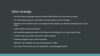 Sales strategy
• For first time purchasing customer will get 20% discount for next time purchase.
• For those who bring your own fabric to make clothes will cost cheaper.
• Business card- business card is a message to alert people you started something new in your
area.
• Collect points and get a free gift.
• Can paid after getting the attire ( for those who decide go to our shop to get attire)
• If more orders are made, the service will be cheaper.
• Provide postage but fees will be included.
• Refund is not available once you the payment is made.
• Can redo if the services are not satisfactory / get damaged clothes
 