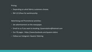 Pricing:
• Depending on what fabrics customers choose.
• RM 13.5/hour for workmanship
Advertising and Promotional activities:
• Set advertisement on the newspaper.
• Email to us if you want to booking: Queenstailors@hotmail.com
• Our FB pages : https://www.facebook.com/queens-tailors
• Follow our Instagram: Queens Tailoring
 
