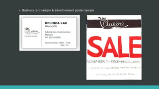 • Business card sample & advertisement poster sample
TAILORING SERVICE
BELINDA LAU
MANAGER
Subang Jaya, Kuala Lumpur,
Malaysia
Tel: 1234567890
Opening Hours: 0900 – 1700
Mon - Fri
 