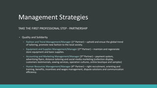 Management Strategies
TAKE THE FIRST PROFESSIONAL STEP - PARTNERSHIP
• Quality and Solidarity
• Fashion and Trend Management/Manager (1st Partner) – uphold and ensue the global trend
of tailoring, promote new fashion to the local society.
• Equipment and Supplies Management/Manager (2nd Partner) – maintain and regenerate
store equipment and basic supplies.
• Accounting and Marketing Management/Manager (3rd Partner) – payment system,
advertising flyers, distance tailoring and social media marketing (collection display,
customers testimonials, sewing services, operation cultures, online boutique and samples)
• Human Resources Management/Manager (4th Partner) – right recruitment, orienting and
training, benefits, incentives and wages management, dispute solutions and communication
efficiency.
 