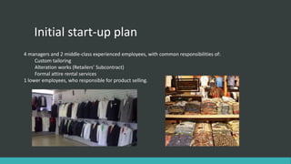Initial start-up plan
4 managers and 2 middle-class experienced employees, with common responsibilities of:
Custom tailoring
Alteration works (Retailers’ Subcontract)
Formal attire rental services
1 lower employees, who responsible for product selling.
 