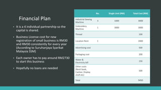Financial Plan
• It is a 4 individual partnership so the
capital is shared.
• Business License cost for new
registration of small business is RM30
and RM30 consistently for every year
(According to Suruhanjaya Syarikat
Malaysia SSM)
• Each owner has to pay around RM2730
to start this business
• Hopefully no loans are needed
No. Single Unit (RM) Total Cost (RM)
Industrial Sewing
Machine
3 1000 3000
Embroidery
Machine
1 3000 3000
Thread 100
Location Rent 1 2000
Advertising cost 500
Packaging cost 200
Water &
Electricity bill
150
Other costs
(Resit book,
Cashier, Display
shelf etc)
500
Total 9450
 