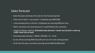 Sales forecast
• Sales forecasts estimates the sales for the forecast period.
• Total cost of stock = man power = employee pay (RM1500)
• 1 day working hours is 8 hours. Employees are earning RM9 per hour.
• Fabric cost does not count because it is paid fully by the consumer
• Using the Margin method, Estimated sales forecast = (total cost of stock x mark up
÷100)+ total cost of stock
• Estimated sales forecast = (RM9 x 50/100) + 9 = 13.50
• So we will be earning RM4.50 profit per hour for each sewing project
• So for the first year, we will be earning around RM129,600 profit
 