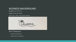 BUSINESS BACKGROUND
Shop Name: Queen Tailor Shop
Location: Subang jaya, Malaysia
Business hours : 0900 – 1700 except for weekends
Why in Subang Jaya?
• Population Concentration
• Many schools and universities
 