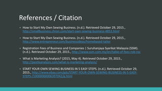 References / Citation
• How to Start My Own Sewing Business. (n.d.). Retrieved October 29, 2015.,
http://smallbusiness.chron.com/start-own-sewing-business-4853.html
• How to Start My Own Sewing Business. (n.d.). Retrieved October 29, 2015.,
http://www.entrepreneur.com/businessideas/homebased-tailor
• Registration Fees of Business and Companies | Suruhanjaya Syarikat Malaysia (SSM).
(n.d.). Retrieved October 29, 2015., http://www.ssm.com.my/en/table-of-fees-rob-roc
• What is Marketing Analysis? (2015, May 4). Retrieved October 29, 2015.,
http://pestleanalysis.com/what-is-marketing-analysis/
• START YOUR OWN SEWING BUSINESS IN 5 EASY STEPS. (n.d.). Retrieved October 29,
2015., http://www.ebay.com/gds/START-YOUR-OWN-SEWING-BUSINESS-IN-5-EASY-
STEPS-/10000000006397042/g.html
 