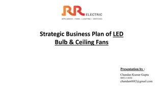 Strategic Business Plan of LED
Bulb & Ceiling Fans
Presentation by :
Chandan Kumar Gupta
9891113030
chandan6882@gmail.com
 