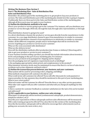 10
Writing The Business Plan: Section 5
Part 3: The Marketing Plan - Sales & Distribution Plan
Sales and Distribution Plan
Remember, the primary goal of the marketing plan is to get people to buy your products or
services. The Sales and Distribution part of the marketing plan details how this is going to happen.
Traditionally there are three parts to the Sales and Distribution section of the marketing plan,
although all three parts may not apply to your business.
1) Outline the distribution methods to be used.
How is your product or service going to get to the customer? For instance, will you distribute your
product or service through a Web site, through the mail, through sales representatives, or through
retail?
What distribution channel is going to be used?
In a direct distribution channel, the product or service goes directly from the manufacturer to the
consumer. In a one stage distribution channel it goes from manufacturer to retailer to consumer.
The traditional distribution channel is from manufacturer to wholesaler to retailer to consumer.
Outline all the different companies, people and/or technologies that will be involved in the
process of getting your product or service to your customer.
What are the costs associated with distribution?
What are the delivery terms?
How will the distribution methods affect production time frames or delivery? (How long will it
take to get your product or service to your customer?)
If your business involves selling a product, you should also include information about inventory
levels and packaging in this part of your marketing plan. For instance:
How are your products to be packaged for shipping and for display?
Does the packaging meet all regulatory requirements (such as labelling)?
Is the packaging appropriately coded, priced, and complementary to the product?
What minimum inventory levels must be maintained to ensure that there is no loss of sales due to
problems such as late shipments and back orders?
2) Outline the transaction process between your business and your customers.
What system will be used for processing orders, shipping, and billing?
What methods of payment will customers be able to use?
What credit terms will customers be offered? If you will offer discounts for early payment or
impose penalties for late payment, they should be mentioned in this part of your marketing plan.
What is your return policy?
What warranties will the customer be offered? Describe these or any other service guarantees.
What after-sale support will you offer customers and what will you charge (if anything) for this
support?
Is there a system for customer feedback so customer satisfaction (or the lack of it) can be tracked
and addressed?
3) If it's applicable to your business, outline your sales strategy.
What types of salespeople will be involved (commissioned salespeople, product demonstrators,
telephone solicitors, etc.)?
Describe your expectations of these salespeople and how sales effectiveness will be measured.
Will a sales training program be offered? If so, describe it in this section of the marketing plan.
Describe the incentives salespeople will be offered to encourage their achievements (such as
getting new accounts, the most orders, etc.).
 