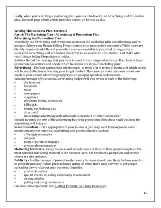 11
Lastly, when you're writing a marketing plan, you need to develop an Advertising and Promotion
plan. The next page of this article provides details on how to do this.
Writing The Business Plan: Section 5
Part 4: The Marketing Plan - Advertising & Promotion Plan
Advertising And Promotion Plan
Essentially the Advertising and Promotion section of the marketing plan describes how you're
going to deliver your Unique Selling Proposition to your prospective customers. While there are
literally thousands of different promotion avenues available to you, what distinguishes a
successful Advertising and Promotion Plan from an unsuccessful one is focus - and that's what
your Unique Selling Proposition provides.
So think first of the message that you want to send to your targeted audience. Then look at these
promotion possibilities and decide which to emphasize in your marketing plan:
Advertising - The best approach to advertising is to think of it in terms of media and which media
will be most effective in reaching your target market. Then you can make decisions about how
much of your annual advertising budget you're going to spend on each medium.
What percentage of your annual advertising budget will you invest in each of the following:
 the Internet
 television
 radio
 newspapers
 magazines
 telephone books/directories
 billboards
 bench/bus/subway ads
 direct mail
 cooperative advertising with wholesalers, retailers or other businesses?
Include not only the cost of the advertising but your projections about how much business the
advertising will bring in.
Sales Promotion - If it's appropriate to your business, you may want to incorporate sales
promotion activites into your advertising and promotion plan, such as:
 offering free samples
 coupons
 point of purchase displays
 product demonstrations
Marketing Materials - Every business will include some of these in their promotion plans. The
most common marketing material is the business card, but brochures, pamphlets and service
sheets are also common.
Publicity - Another avenue of promotion that every business should use. Describe how you plan
to generate publicity. While press releases spring to mind, that's only one way to get people
spreading the word about your business. Consider:
 product launches
 special events, including community involvement
 writing articles
 getting and using testimonials
For more about publicity, see "Getting Publicity For Your Business"1.
 