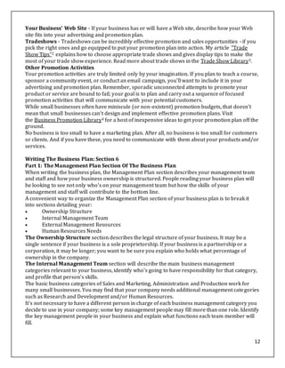 12
Your Business' Web Site - If your business has or will have a Web site, describe how your Web
site fits into your advertising and promotion plan.
Tradeshows - Tradeshows can be incredibly effective promotion and sales opportunities - if you
pick the right ones and go equipped to put your promotion plan into action. My article "Trade
Show Tips"2 explains how to choose appropriate trade shows and gives display tips to make the
most of your trade show experience. Read more about trade shows in the Trade Show Library3.
Other Promotion Activities
Your promotion activities are truly limited only by your imagination. If you plan to teach a course,
sponsor a community event, or conduct an email campaign, you'll want to include it in your
advertising and promotion plan. Remember, sporadic unconnected attempts to promote your
product or service are bound to fail; your goal is to plan and carry out a sequence of focused
promotion activities that will communicate with your potential customers.
While small businesses often have miniscule (or non-existent) promotion budgets, that doesn't
mean that small businesses can't design and implement effective promotion plans. Visit
the Business Promotion Library4 for a host of inexpensive ideas to get your promotion plan off the
ground.
No business is too small to have a marketing plan. After all, no business is too small for customers
or clients. And if you have these, you need to communicate with them about your products and/or
services.
Writing The Business Plan: Section 6
Part 1: The Management Plan Section Of The Business Plan
When writing the business plan, the Management Plan section describes your management team
and staff and how your business ownership is structured. People reading your business plan will
be looking to see not only who's on your management team but how the skills of your
management and staff will contribute to the bottom line.
A convenient way to organize the Management Plan section of your business plan is to break it
into sections detailing your:
 Ownership Structure
 Internal Management Team
 External Management Resources
 Human Resources Needs
The Ownership Structure section describes the legal structure of your business. It may be a
single sentence if your business is a sole proprietorship. If your business is a partnership or a
corporation, it may be longer; you want to be sure you explain who holds what percentage of
ownership in the company.
The Internal Management Team section will describe the main business management
categories relevant to your business, identify who's going to have responsibility for that category,
and profile that person's skills.
The basic business categories of Sales and Marketing, Administration and Production work for
many small businesses. You may find that your company needs additional management categories
such as Research and Development and/or Human Resources.
It's not necessary to have a different person in charge of each business management category you
decide to use in your company; some key management people may fill more than one role. Identify
the key management people in your business and explain what functions each team member will
fill.
 