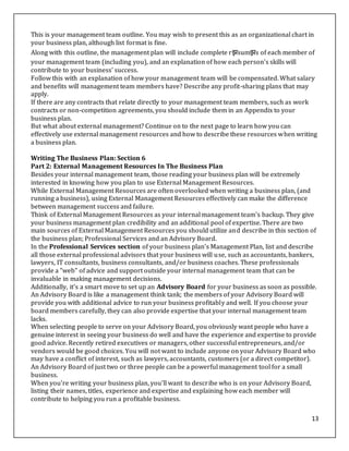 13
This is your management team outline. You may wish to present this as an organizational chart in
your business plan, although list format is fine.
Along with this outline, the management plan will include complete rझsumझs of each member of
your management team (including you), and an explanation of how each person's skills will
contribute to your business' success.
Follow this with an explanation of how your management team will be compensated. What salary
and benefits will management team members have? Describe any profit-sharing plans that may
apply.
If there are any contracts that relate directly to your management team members, such as work
contracts or non-competition agreements, you should include them in an Appendix to your
business plan.
But what about external management? Continue on to the next page to learn how you can
effectively use external management resources and how to describe these resources when writing
a business plan.
Writing The Business Plan: Section 6
Part 2: External Management Resources In The Business Plan
Besides your internal management team, those reading your business plan will be extremely
interested in knowing how you plan to use External Management Resources.
While External Management Resources are often overlooked when writing a business plan, (and
running a business), using External Management Resources effectively can make the difference
between management success and failure.
Think of External Management Resources as your internal management team's backup. They give
your business management plan credibility and an additional pool of expertise. There are two
main sources of External Management Resources you should utilize and describe in this section of
the business plan; Professional Services and an Advisory Board.
In the Professional Services section of your business plan's Management Plan, list and describe
all those external professional advisors that your business will use, such as accountants, bankers,
lawyers, IT consultants, business consultants, and/or business coaches. These professionals
provide a "web" of advice and support outside your internal management team that can be
invaluable in making management decisions.
Additionally, it's a smart move to set up an Advisory Board for your business as soon as possible.
An Advisory Board is like a management think tank; the members of your Advisory Board will
provide you with additional advice to run your business profitably and well. If you choose your
board members carefully, they can also provide expertise that your internal management team
lacks.
When selecting people to serve on your Advisory Board, you obviously want people who have a
genuine interest in seeing your business do well and have the experience and expertise to provide
good advice. Recently retired executives or managers, other successful entrepreneurs, and/or
vendors would be good choices. You will not want to include anyone on your Advisory Board who
may have a conflict of interest, such as lawyers, accountants, customers (or a direct competitor).
An Advisory Board of just two or three people can be a powerful management tool for a small
business.
When you're writing your business plan, you'll want to describe who is on your Advisory Board,
listing their names, titles, experience and expertise and explaining how each member will
contribute to helping you run a profitable business.
 