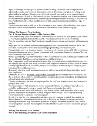 14
If you're writing a business plan in preparation for starting a business, and don't yet have an
Advisory Board, be sure to include this section anyhow, describing your plans for setting up an
Advisory Board and describing the types of people you will approach to serve on your Board.
Having an Advisory Board, or planning to have one, shows those reading your business plan that
you have the foresight to seek advice and make your management team as strong as possible - an
important consideration when most businesses fail because of mismanagement of one type or
another.
The last issue you need to address in the management plan section of your business plan is your
business' human resources needs. Information on how to do this is on the next page...
Writing The Business Plan: Section 6
Part 3: Human Resources Needs In The Business Plan
The trick to writing about your business' human resources needs in the management plan section
of your business plan is to be able to describe your human resources needs specifically.
To write something such as, "We'll need more people once we get up and running" will impress no
one.
Begin with the bottom line. How many employees will your business need and what will it cost
you? This is what will be of most interest to the people reading your business plan.
First, consider how your business' human resources needs can best be met. Will it be best for your
business to have employees or should you operate with contract workers or freelancers? Do you
need full-time or part-time staff?
Outline your staffing requirements in this section of your business plan, including a description of
the specific skills that the people working for you will have to have.
Now you're ready to calculate your labour costs. You can calculate the number of employees you
will need by figuring out how many customers each employee can serve. As an example, if it takes
one employee to serve 150 customers, and you forecast 1500 customers in your first year, your
business will need 10 employees.
Next, determine how much salary each employee will receive, and total the cost of salary for all
your employees.
Add to this the cost of Workers' Compensation Insurance1 (mandatory for most businesses) and
the cost of any other employee benefits, such as company sponsored medical and dental plans to
calculate your total labour cost.
You also need to describe how you're going to find the staff your business needs, and how you're
going to train them.
Your description of staff recruitment should explain whether or not sufficient local labour is
available, and how you're going to recruit staff if you need to go further afield.
When you're writing about staff training in your business plan, you'll want to include as many
specifics as possible. What specific training will your staff undergo? What ongoing training
opportunities will you provide your employees?
Even if your plan for your business is to start as a solo act, you need to include this section on
Human Resources Needs in your business plan to demonstrate that you've thought about the
staffing your business may require as it grows and that your business has (or will have) human
resources policies in place. Business plans are about the future, and how your business is going to
succeed.
Writing The Business Plan: Section 7
Part 1: The Operating Plan Section Of The Business Plan
 