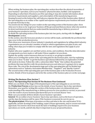 15
When writing the business plan, the operating plan section describes the physical necessities of
your business' operation, such as your business' physical location, facilities and equipment.
Depending on what kind of business you'll be operating, it may also include information about
inventory requirements and suppliers, and a description of the manufacturing process.
Keeping focused on the bottom line will help you organize this part of the business plan; think of
the operating plan as an outline of the capital and expense requirements your business will need
to operate from day to day.
You need to do two things for your readers in the operating section of the business plan: show
what you've done so far to get your business off the ground (and that you know what else needs to
be done) and demonstrate that you understand the manufacturing or delivery process of
producing your product or service.
So divide the operating section of the business plan into two parts, starting with the Stage of
Development section.
In this section, describe how your product or service will be made, and identify the problems that
may occur in the production process.
Then show your awareness of your industry's standards and regulations by telling which industry
organizations you are already a member of and/or which organizations you plan to join, and
telling what steps you've taken to comply with the laws and regulations that apply to your
industry.
Explain who your suppliers are and their prices, terms, and conditions. Describe what alternative
arrangements you have made or will make if these suppliers let you down.
Explain the quality control measures that you've set up or are going to establish.
When you're writing this section of the operating plan for the business plan, start by explaining
what you've done "to date" to get the business operational, followed by an explanation of what
still needs to be done. Follow this with a subsection titled "Risks" that outlines the potential
problems that may interfere with the production process and what you're going to do to negate
these risks. The rest of the development stage part of the operating plan will be divided into
subsections such as "Industry Association Membership", "Suppliers" and "Quality Control".
The second section of the operating plan part of the business plan is the Production Process
section. Details of how to prepare and write this section of the business plan are on the next page.
Writing The Business Plan: Section 7
Part 2: The Operating Plan Section Of The Business Plan Continued
While you can think of the Stage of Development part of the operating plan as an overview,
the Production Process section lays out the details of your business' day to day operations.
Remember, your goal for writing this section of the business plan is to demonstrate your
understanding of the manufacturing or delivery process for your product or service, so you need
to let the readers of your business plan know that you've crossed all your 'tees'.
Make sure you include all these details of your business' operation:
General: Do an outline of your business' day to day operations, such as the hours of operation,
and the days the business will be open. If the business is seasonal, be sure to say so.
The physical plant: What type of premises are they and what is the size and location? If it's
applicable, include drawings of the building, copies of lease agreements, and/or recent real estate
appraisals. You need to show how much the land or buildings required for your business
operations are worth, and tell why they're important to your proposed business.
 