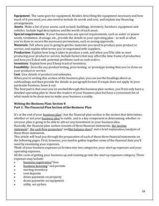 16
Equipment: The same goes for equipment. Besides describing the equipment necessary and how
much of it you need, you also need to include its worth and cost, and explain any financing
arrangements.
Assets: Make a list of your assets, such as land, buildings, inventory, furniture, equipment and
vehicles. Include legal descriptions and the worth of each asset.
Special requirements: If your business has any special requirements, such as water or power
needs, ventilation, drainage, etc., provide the details in your operating plan - as well as what
you've done to secure the necessary permissions, such as zoning approvals.
Materials: Tell where you're going to get the materials you need to produce your product or
service, and explain what terms you've negotiated with suppliers.
Production: Explain how long it takes to produce a unit, and when you'll be able to start
producing your product or service. Include factors that may affect the time frame of production
and how you'll deal with potential problems such as rush orders.
Inventory: Explain how you'll keep track of inventory.
Feasibility: Describe any product testing, price testing, or prototype testing that you've done on
your product or service.
Cost: Give details of product cost estimates.
When you're writing this section of the business plan, you can use the headings above as
subheadings and then provide the details in paragraph format. If a topic does not apply to your
particular business, leave it out.
The best part is that once you've worked through this business plan section, you'll not only have a
detailed operating plan to show the readers of your business plan but have a convenient list of
what needs to be done next to make your business a reality.
Writing the Business Plan: Section 8
Part 1: The Financial Plan Section of the Business Plan
It's at the end of your business plan1, but the financial plan section is the section that determines
whether or not your business idea2is viable, and is a key component in determining whether or
not your plan is going to be able to attract any investment in your business idea.
Basically, the financial plan section consists of three financial statements, the income
statement3, the cash flow projection4 andthe balance sheet5 and a brief explanation/analysis of
these three statements.
This article will lead you through the preparation of each of these three financial statements on
the following pages. First, however, you need to gather together some of the financial data you'll
need by examining your expenses.
Think of your business expenses as broken into two categories; your start up expenses and your
operating expenses.
All the costs of getting your business up and running go into the start up expenses category. These
expenses may include:
 business registration6 fees
 business licensing7 and permits
 starting inventory
 rent deposits
 down payments on property
 down payments on equipment
 utility set up fees
 