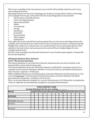 17
This is just a sampling of start up expenses; your own list will probably expand as soon as you
start writing them down.
Operating expenses are the costs of keeping your business running. Think of these as the things
you're going to have to pay each month. Your list of operating expenses may include:
 salaries (yours and staff salaries)
 rent or mortage payments
 telecommunications
 utlities
 raw materials
 storage
 distribution
 promotion
 loan payments
 office supplies
 maintenance
Once again, this is just a partial list to get you going. Once you have your operating expenses list
complete, the total will show you what it will cost you to keep your business running each month.
Multiply this number by 6, and you have a six month estimate of your operating expenses. Then
add this to the total of your start up expenses list, and you'll have a ballpark figure for your
complete start up costs.
Now let's look at putting some financial statements for your business plan together, starting with
the Income Statement.
Writing the Business Plan: Section 8
Part 2: The Income Statement
The Income Statement is one of the three financial statements that you need to include in the
Financial Plan section of the business plan.
The Income Statement shows your Revenues, Expenses, and Profit for a particular period. It's a
snapshot of your business that shows whether or not your business is profitable at that point in
time; Revenue - Expenses = Profit/Loss.
While established businesses normally produce an Income Statement each fiscal quarter, or even
once each fiscal year1, for the purposes of the business plan, an Income Statement should be
generated more frequently - monthly for the first year.
Here's an Income Statement template for a service-based business. It's followed by an explanation
of how to adapt this Income Statement template to a product-based business.
YOUR COMPANY NAME
Income Statement for the year ending _____________
Month Jan Feb Mar Apr May Jun Jul Aug Sep Oct Nov Dec Total
REVENUE
REVENUE: Services
Service 1
Service 2
 