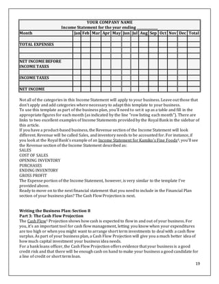 19
YOUR COMPANY NAME
Income Statement for the year ending _____________
Month Jan Feb Mar Apr May Jun Jul Aug Sep Oct Nov Dec Total
TOTAL EXPENSES
NET INCOME BEFORE
INCOME TAXES
INCOME TAXES
NET INCOME
Not all of the categories in this Income Statement will apply to your business. Leave out those that
don't apply and add categories where necessary to adapt this template to your business.
To use this template as part of the business plan, you'll need to set it up as a table and fill in the
appropriate figures for each month (as indicated by the line "row listing each month"). There are
links to two excellent examples of Income Statements provided by the Royal Bank in the sidebar of
this article.
If you have a product-based business, the Revenue section of the Income Statement will look
different. Revenue will be called Sales, and inventory needs to be accounted for. For instance, if
you look at the Royal Bank's example of an Income Statement for Kamiko's Fine Foods6, you'll see
the Revenue section of the Income Statement described as:
SALES
COST OF SALES
OPENING INVENTORY
PURCHASES
ENDING INVENTORY
GROSS PROFIT
The Expense portion of the Income Statement, however, is very similar to the template I've
provided above.
Ready to move on to the next financial statement that you need to include in the Financial Plan
section of your business plan? The Cash Flow Projection is next.
Writing the Business Plan: Section 8
Part 3: The Cash Flow Projection
The Cash Flow1 Projection shows how cash is expected to flow in and out of your business. For
you, it's an important tool for cash flow management, letting you know when your expenditures
are too high or when you might want to arrange short term investments to deal with a cash flow
surplus. As part of your business plan, a Cash Flow Projection will give you a much better idea of
how much capital investment your business idea needs.
For a bank loans officer, the Cash Flow Projection offers evidence that your business is a good
credit risk and that there will be enough cash on hand to make your business a good candidate for
a line of credit or short term loan.
 