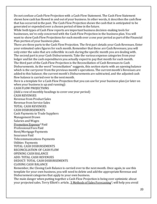 20
Do not confuse a Cash Flow Projection with a Cash Flow Statement. The Cash Flow Statement
shows how cash has flowed in and out of your business. In other words, it describes the cash flow
that has occurred in the past. The Cash Flow Projection shows the cash that is anticipated to be
generated or expended over a chosen period of time in the future.
While both types of Cash Flow reports are important business decision-making tools for
businesses, we're only concerned with the Cash Flow Projection in the business plan. You will
want to show Cash Flow Projections for each month over a one year period as part of the Financial
Plan portion of your business plan.
There are three parts to the Cash Flow Projection. The first part details your Cash Revenues. Enter
your estimated sales figures for each month. Remember that these are Cash Revenues; you will
only enter the sales that are collectible in cash during the specific month you are dealing with.
The second part is your Cash Disbursements. Take the various expense categories from your
ledger and list the cash expenditures you actually expect to pay that month for each month.
The third part of the Cash Flow Projection is the Reconciliation of Cash Revenues to Cash
Disbursements. As the word "reconciliation" suggests, this section starts with an opening balance
which is the carryover from the previous month's operations. The current month's Revenues are
added to this balance; the current month's Disbursements are subtracted, and the adjusted cash
flow balance is carried over to the next month.
Here is a template for a Cash Flow Projection that you can use for your business plan (or later on
when your business is up and running):
CASH FLOW PROJECTIONS
(Add a row of monthly headings to cover one year period)
CASH REVENUES
Revenue from Product Sales
Revenue from Service Sales
TOTAL CASH REVENUES
CASH DISBURSEMENTS
Cash Payments to Trade Suppliers
Management Draws
Salaries and Wages
Promotion Expense2 Paid
Professional Fees Paid
Rent/Mortgage Payments
Insurance Paid
Telecommunications Payments
Utilities Payments
TOTAL CASH DISBURSEMENTS
RECONCILIATION OF CASH FLOW
OPENING CASH BALANCE
ADD: TOTAL CASH REVENUES
DEDUCT: TOTAL CASH DISBURSEMENTS
CLOSING CASH BALANCE
Remember, the Closing Cash Balance is carried over to the next month. Once again, to use this
template for your own business, you will need to delete and add the appropriate Revenue and
Disbursement categories that apply to your own business.
The main danger when putting together a Cash Flow Projection is being over optimistic about
your projected sales. Terry Elliott's article, 3 Methods of Sales Forecasting3, will help you avoid
 