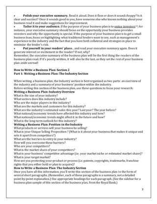 3
 Polish your executive summary. Read it aloud. Does it flow or does it sound choppy? Is it
clear and succinct? Once it sounds good to you, have someone else who knows nothing about your
business read it and make suggestions for improvement.
 Tailor it to your audience. If the purpose of your business plan is to entice investors12, for
instance, your executive summary should focus on the opportunity your business provides
investors and why the opportunity is special. If the purpose of your business plan is to get a small
business loan, focus on highlighting what traditional lenders want to see, such as management's
experience in the industry and the fact that you have both collateral and strategies in place to
minimize the lender's risk.
 Put yourself in your readers’ place... and read your executive summary again. Does it
generate interest or excitement in the reader? If not, why?
Remember, the executive summary of the business plan will be the first thing the readers of the
business plan read. If it's poorly written, it will also be the last, as they set the rest of your business
plan aside unread!
How to Write a Business Plan: Section 2
Part 1: Writing a Business Plan: The Industry Section
When writing a business plan, the Industry section is best organized as two parts: an overview of
the industry and a summary of your business' position within the industry.
Before writing this section of the business plan, use these questions to focus your research:
Writing a Business Plan: Industry Overview
What is the size of your industry?
What sectors does this industry include?
Who are the major players in this industry?
What are the markets and customers for this industry?
What are the industry's estimated sales this year? Last year? The year before?
What national/economic trends have affected this industry and how?
What national/economic trends might affect it in the future and how?
What is the long-term outlook for this industry?
Writing a Business Plan: Position in the Industry
What products or services will your business be selling?
What is your Unique Selling Proposition ? (What is it about your business that makes it unique and
sets it apart from competitors?)
What are the barriers to entry in your industry?
How will you overcome these barriers?
Who are your competitors?
What is the market share of your competitors?
What is your business' competitive advantage (i.e. your market niche or estimated market share)?
What is your target market?
How are you protecting your product or process (i.e. patents, copyrights, trademarks, franchise
rights that you either hold or plan to acquire)?
How to Write a Business Plan: The Industry Section
Once you have all this information, you'll write this section of the business plan in the form of
several short paragraphs. (Remember, each of these paragraphs is a summary, not a detailed
point-by-point explanation.) Use appropriate headings for each paragraph. (See the sidebar for a
business plan sample of this section of the business plan, from the Royal Bank.)
 