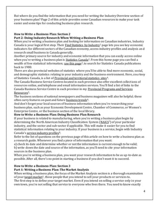 4
But where do you find the information that you need for writing the Industry Overview section of
your business plan? Page 2 of this article provides some Canadian resources to make your task
easier and some tips for conducting business plan research.
How to Write a Business Plan: Section 2
Part 2: Doing Industry Research When Writing a Business Plan
When you're writing a business plan and looking for information on Canadian industries, Industry
Canada is your logical first stop. Their Find Statistics by Industry1 page lets you see key economic
indicators for different sectors of the Canadian economy, access industry profiles and analysis and
research small business in Canada generally.
Another primary source for industry and economic information that you can easily access online
when you're writing a business plan is Statistics Canada2. From this home page you can find a
wealth of free statistical information; use this page3, to search for Statistics Canada publications
back to 1980.
There are also provincial websites of statistics where you'll be able to find more economic, social,
and demographic statistics relating to your industry and the business environment. Here, courtesy
of Statistics Canada, is a list of Provincial and territorial statistics sites4.
The Canada Business Service Centres located in each province also offer excellent collections of
resources online, and telephone and email information services. You'll find a list of links to the
Canada Business Service Centre in each province in my Provincial Programs and Services
Resources5.
The business sections of national newspapers and business magazines will also be helpful; these
often carry features on past and future business trends6.
And don't forget your local sources of business information when you're researching your
business plan, such as your Economic Development Centre, Chamber of Commerce, or Women's
Enterprise Centre, or the business section of the local library.
How to Write a Business Plan: Doing Business Plan Research
If your business is related to manufacturing, when you're writing a business plan begin by
determining the North American Industry Classification System (NAICS7) of your particular
industry, and the sector and sub-sector if applicable. This will make it easier for you to find
statistical information relating to your industry. If your business is a service, begin with Industry
Canada's service industry profiles8.
Refer to the list of questions on the previous page of this article on how to write a business plan as
a research guide. Whenever you find a piece of information that you want:
a) check its date and determine whether or not the information is current enough to be valid;
b) write down the date and source of the information, as you'll need to cite your information
sources in the business plan.
When you're writing a business plan, you want your research information to be as up-to-date as
possible. After all, there's no point in starting a business if you don't want it to succeed.
How to Write a Business Plan: Section 3
Part 1: Writing a Business Plan: The Market Analysis
When writing a business plan, the focus of the Market Analysis section is a thorough examination
of your target market1, those people that you intend to sell your products or services to.
The first step is to define your target market. Even if you intend on selling a service only in your
own town, you're not selling that service to everyone who lives there. You need to know exactly
 