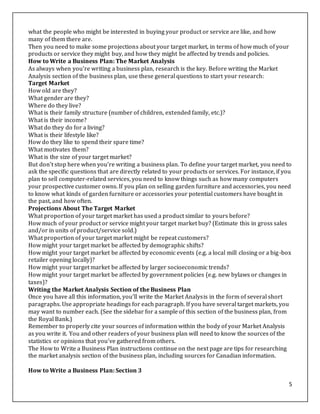 5
what the people who might be interested in buying your product or service are like, and how
many of them there are.
Then you need to make some projections about your target market, in terms of how much of your
products or service they might buy, and how they might be affected by trends and policies.
How to Write a Business Plan: The Market Analysis
As always when you're writing a business plan, research is the key. Before writing the Market
Analysis section of the business plan, use these general questions to start your research:
Target Market
How old are they?
What gender are they?
Where do they live?
What is their family structure (number of children, extended family, etc.)?
What is their income?
What do they do for a living?
What is their lifestyle like?
How do they like to spend their spare time?
What motivates them?
What is the size of your target market?
But don't stop here when you're writing a business plan. To define your target market, you need to
ask the specific questions that are directly related to your products or services. For instance, if you
plan to sell computer-related services, you need to know things such as how many computers
your prospective customer owns. If you plan on selling garden furniture and accessories, you need
to know what kinds of garden furniture or accessories your potential customers have bought in
the past, and how often.
Projections About The Target Market
What proportion of your target market has used a product similar to yours before?
How much of your product or service might your target market buy? (Estimate this in gross sales
and/or in units of product/service sold.)
What proportion of your target market might be repeat customers?
How might your target market be affected by demographic shifts?
How might your target market be affected by economic events (e.g. a local mill closing or a big-box
retailer opening locally)?
How might your target market be affected by larger socioeconomic trends?
How might your target market be affected by government policies (e.g. new bylaws or changes in
taxes)?
Writing the Market Analysis Section of the Business Plan
Once you have all this information, you'll write the Market Analysis in the form of several short
paragraphs. Use appropriate headings for each paragraph. If you have several target markets, you
may want to number each. (See the sidebar for a sample of this section of the business plan, from
the Royal Bank.)
Remember to properly cite your sources of information within the body of your Market Analysis
as you write it. You and other readers of your business plan will need to know the sources of the
statistics or opinions that you've gathered from others.
The How to Write a Business Plan instructions continue on the next page are tips for researching
the market analysis section of the business plan, including sources for Canadian information.
How to Write a Business Plan: Section 3
 