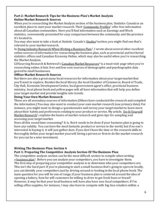 6
Part 2: Market Research Tips for the Business Plan’s Market Analysis
Online Market Research Sources
When you're researching the Market Analysis section of the business plan, Statistics Canada is an
excellent place to start your market research. Their Community Profiles1 offer free information
about all Canadian communities. Here you'll find information such as Earnings and Work
statistics, conveniently presented for easy comparison between the community and the province
it's located in.
You may also want to take a look at Statistic Canada's Studies2section; you might find one that's
relevant to your market research.
In Doing Industry Research When Writing a Business Plan3, I wrote about several other excellent
online sources of information for researching the business plan, such as provincial and territorial
statistics offices and Canadian Economy Online, which may also be useful when you're researching
the Market Analysis.
GDSourcing Research & Retrieval's Canadian Market Resources4 is a must-visit page when you're
researching online; it lists free and low-cost sources of demographic and psychographic data
geared to small businesses.
Offline Market Research Sources
But there are also a great many local resources for information about your target market that
you'll want to explore. Besides the local library, the local Chamber of Commerce, Board of Trade,
City Hall, Economic Development Centre, local government agent's office, provincial business
ministry, local phone book and yellow pages will all have information that will help you define
your target market and provide insights into trends.
Doing Your Own Market Research
These are all secondary sources of information (Others have conducted the research and compiled
the information.) You may also want to conduct your own market research (use primary data). For
instance, you might want to design a questionnaire and survey your target market to learn more
about their habits and preferences relating to your product or service. My article, Do-It-Yourself
Market Research5, explains the basics of market research and gives tips for sampling and
accessing your target market.
Does all this sound time-consuming? It is. But it needs to be done if your business plan is going to
have any validity. You can have the most fantastic product or service in the world, but if no one's
interested in buying it, it will just gather dust. If you don't have the time or the research skills to
thoroughly define your target market yourself, hiring a person or firm to do the market research
for you can be a wise investment.
Writing The Business Plan: Section 4
Part 1: Preparing The Competitive Analysis Section Of The Business Plan
The competitive analysis section can be the most difficult section to compile when writing
a business plan1. Before you can analyze your competitors, you have to investigate them.
The first step of preparing your competitive analysis is to determine who your competitors are.
This isn't the hard part. If you're planning to start a small business that's going to operate locally,
you can identify your competitors just by driving around or looking in the local phone book. The
main question for you will be one of range; if your business plan is centered around the idea of
opening a bakery, how far will customers be willing to drive to get fresh buns or bread?
However, it may be that your local business will have also have non-local competitors. If I'm
selling office supplies, for instance, I may also have to compete with big-box retailers within a
 