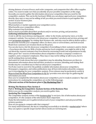 7
driving distance of several hours, mail order companies, and companies that offer office supplies
online. You want to make sure that you identify all your possible competitors at this stage.
Secondly, you need to gather the information about your competition that you need for the
competitive analysis. This can be the hard part. While you can always approach your competitors
directly, they may or may not be willing to tell you what you need to know to put together this
section of your business plan.
You need to know:
What markets or market segments your competitors serve;
What benefits your competition offers;
Why customers buy from them;
And as much as possible about their products and/or services, pricing, and promotion.
Gathering Information On Competitors
A visit is still the most obvious starting point - either to the bricks and mortar store, or to the
company's website. You can learn a lot about your competitor's products and services, pricing, and
even promotion strategies2 by visiting their business site, and may even be able to deduce quite a
bit about the benefits your competitor offers. Go there, once or several times, and look around.
Watch how customers are treated. Check out the prices.
You can also learn a fair bit about your competitors from talking to their customers and/or clients
- if you know who they are. With a bricks and mortar local competitor, you might be able to find
out about the reasons customers buy from them by canvassing friends and acquaintances locally.
Other good "live" sources of information about competitors include a company's vendors or
suppliers, and a company's employees. They may or may not be willing to talk to you, but it's
worth seeking them out and asking.
And watch for trade shows that your competitors may be attending. Businesses are there to
disseminate information about and sell their products or services; attending and visiting their
booths may be a excellent way to find out about your competitors.
You'll also want to search for the publicly available information about your competitors.
Newspapers, magazines, and online publications may all have information about the company
you're investigating for your competitive analysis. Press releases may be particularly useful. 6
Ways to Find Out What Your Competition Is Up To3 provides even more tips for gathering the
information you need.
Once you've compiled the information about your competitors, you're ready to analyze it. Tips and
instructions for analyzing the competition are on the following page.
(The next section of the business plan is The Marketing Plan4.)
Writing The Business Plan: Section 4
Part 2: Writing the Competitive Analysis Section of the Business Plan
Before you can do competitive analysis, you need to gather data.
Analyzing The Competition
The competitive analysis section of the business plan1 is not just a list of information about your
competitors. It's the analysis of the information that's important.
Study the information you've gathered about each of your competitors and ask yourself this
primary question:
How are you going to compete with that company?
For many small businesses, the key to competing successfully is to identify a market niche2 where
they can capture a specific target market whose needs are not being met.
 
