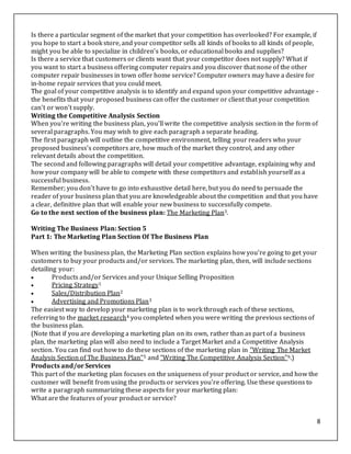 8
Is there a particular segment of the market that your competition has overlooked? For example, if
you hope to start a book store, and your competitor sells all kinds of books to all kinds of people,
might you be able to specialize in children's books, or educational books and supplies?
Is there a service that customers or clients want that your competitor does not supply? What if
you want to start a business offering computer repairs and you discover that none of the other
computer repair businesses in town offer home service? Computer owners may have a desire for
in-home repair services that you could meet.
The goal of your competitive analysis is to identify and expand upon your competitive advantage -
the benefits that your proposed business can offer the customer or client that your competition
can't or won't supply.
Writing the Competitive Analysis Section
When you're writing the business plan, you'll write the competitive analysis section in the form of
several paragraphs. You may wish to give each paragraph a separate heading.
The first paragraph will outline the competitive environment, telling your readers who your
proposed business's competitors are, how much of the market they control, and any other
relevant details about the competition.
The second and following paragraphs will detail your competitive advantage, explaining why and
how your company will be able to compete with these competitors and establish yourself as a
successful business.
Remember; you don't have to go into exhaustive detail here, but you do need to persuade the
reader of your business plan that you are knowledgeable about the competition and that you have
a clear, definitive plan that will enable your new business to successfully compete.
Go to the next section of the business plan: The Marketing Plan3.
Writing The Business Plan: Section 5
Part 1: The Marketing Plan Section Of The Business Plan
When writing the business plan, the Marketing Plan section explains how you're going to get your
customers to buy your products and/or services. The marketing plan, then, will include sections
detailing your:
 Products and/or Services and your Unique Selling Proposition
 Pricing Strategy1
 Sales/Distribution Plan2
 Advertising and Promotions Plan3
The easiest way to develop your marketing plan is to work through each of these sections,
referring to the market research4 you completed when you were writing the previous sections of
the business plan.
(Note that if you are developing a marketing plan on its own, rather than as part of a business
plan, the marketing plan will also need to include a Target Market and a Competitive Analysis
section. You can find out how to do these sections of the marketing plan in "Writing The Market
Analysis Section of The Business Plan"5 and "Writing The Competitive Analysis Section"6.)
Products and/or Services
This part of the marketing plan focuses on the uniqueness of your product or service, and how the
customer will benefit from using the products or services you're offering. Use these questions to
write a paragraph summarizing these aspects for your marketing plan:
What are the features of your product or service?
 