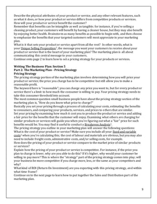 9
Describe the physical attributes of your product or service, and any other relevant features, such
as what it does, or how your product or service differs from competitive products or services.
How will your product or service benefit the customer?
Remember that benefits can be intangible as well as tangible; for instance, if you're selling a
cleaning product, your customers will benefit by having a cleaner house, but they may also benefit
by enjoying better health. Brainstorm as many benefits as possible to begin with, and then choose
to emphasize the benefits that your targeted customers will most appreciate in your marketing
plan.
What is it that sets your product or service apart from all the rest? In other words, what is
your Unique Selling Proposition7, the message you want your customers to receive about your
product or service that is the heart of your marketing plan? The marketing plan is all about
communicating this central message to your customers.
Continue onto page 2 to learn how to set a pricing strategy for your products or services.
Writing The Business Plan: Section 5
Part 2: The Marketing Plan - Pricing Strategy
Pricing Strategy
The pricing strategy portion of the marketing plan involves determining how you will price your
product or service; the price you charge has to be competitive but still allow you to make a
reasonable profit.
The keyword here is "reasonable"; you can charge any price you want to, but for every product or
service there's a limit to how much the consumer is willing to pay. Your pricing strategy needs to
take this consumer threshold into account.
The most common question small business people have about the pricing strategy section of the
marketing plan is, "How do you know what price to charge?"
Basically you set your pricing through a process of calculating your costs, estimating the benefits
to consumers, and comparing your products, services, and prices to others that are similar.
Set your pricing by examining how much it cost you to produce the product or service and adding
a fair price for the benefits that the customer will enjoy. Examining what others are charging for
similar products or services will guide you when you're figuring out what a "fair" price for such
benefits would be. You may find it useful to conduct a Breakeven Analysis1.
The pricing strategy you outline in your marketing plan will answer the following questions:
What is the cost of your product or service? Make sure you include all your fixed and variable
costs2 when you're calculating this; the cost of labour and materials are obvious, but you may also
need to include freight costs, adminstrative costs, and/or selling costs, for example.
How does the pricing of your product or service compare to the market price of similar products
or services?
Explain how the pricing of your product or service is competitive. For instance, if the price you
plan to charge is lower, why are you able to do this? If it's higher, why would your customer be
willing to pay more? This is where the "strategy" part of the pricing strategy comes into play; will
your business be more competitive if you charge more, less, or the same as your competitors and
why?
What kind of ROI (Return On Investment) are you expecting with this pricing strategy, and within
what time frame?
Continue on to the next page to learn how to put together the Sales and Distribution part of the
marketing plan.
 