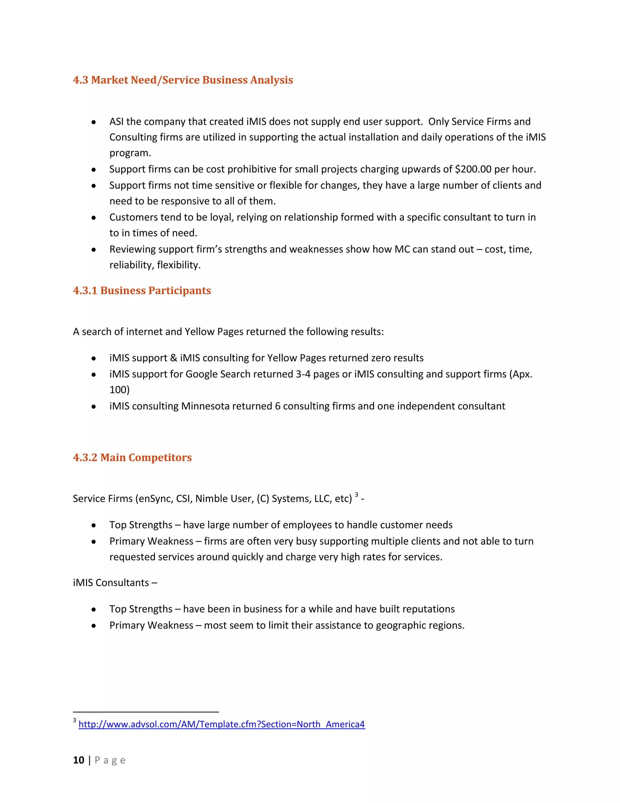 4.3 Market Need/Service Business Analysis


          ASI the company that created iMIS does not supply end user support. Only Service Firms and
          Consulting firms are utilized in supporting the actual installation and daily operations of the iMIS
          program.
          Support firms can be cost prohibitive for small projects charging upwards of $200.00 per hour.
          Support firms not time sensitive or flexible for changes, they have a large number of clients and
          need to be responsive to all of them.
          Customers tend to be loyal, relying on relationship formed with a specific consultant to turn in
          to in times of need.
          Reviewing support firm’s strengths and weaknesses show how MC can stand out – cost, time,
          reliability, flexibility.

4.3.1 Business Participants


A search of internet and Yellow Pages returned the following results:

          iMIS support & iMIS consulting for Yellow Pages returned zero results
          iMIS support for Google Search returned 3-4 pages or iMIS consulting and support firms (Apx.
          100)
          iMIS consulting Minnesota returned 6 consulting firms and one independent consultant



4.3.2 Main Competitors


Service Firms (enSync, CSI, Nimble User, (C) Systems, LLC, etc) 3 -

          Top Strengths – have large number of employees to handle customer needs
          Primary Weakness – firms are often very busy supporting multiple clients and not able to turn
          requested services around quickly and charge very high rates for services.

iMIS Consultants –

          Top Strengths – have been in business for a while and have built reputations
          Primary Weakness – most seem to limit their assistance to geographic regions.




3
    http://www.advsol.com/AM/Template.cfm?Section=North_America4


10 | P a g e
 