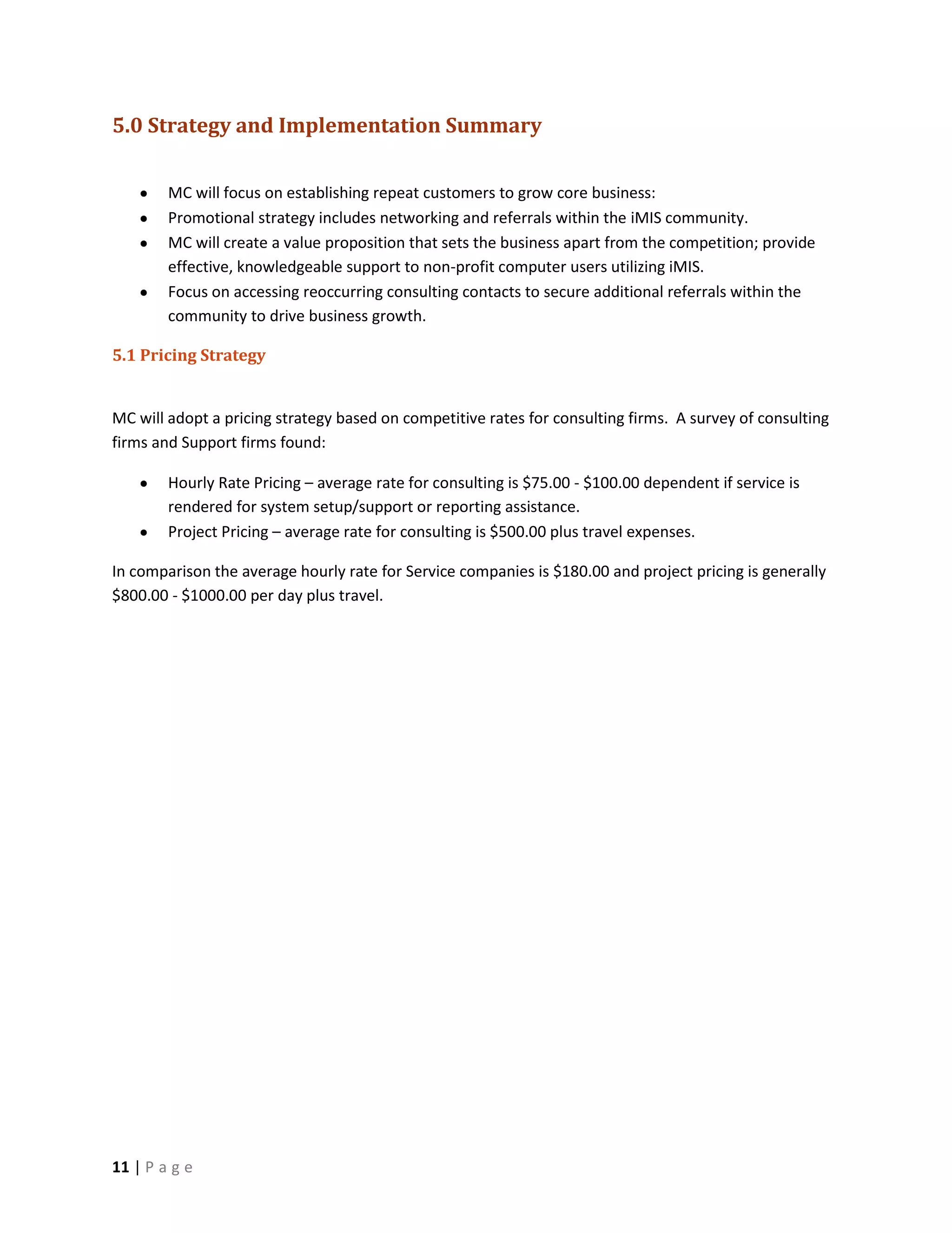 5.0 Strategy and Implementation Summary

        MC will focus on establishing repeat customers to grow core business:
        Promotional strategy includes networking and referrals within the iMIS community.
        MC will create a value proposition that sets the business apart from the competition; provide
        effective, knowledgeable support to non-profit computer users utilizing iMIS.
        Focus on accessing reoccurring consulting contacts to secure additional referrals within the
        community to drive business growth.

5.1 Pricing Strategy


MC will adopt a pricing strategy based on competitive rates for consulting firms. A survey of consulting
firms and Support firms found:

        Hourly Rate Pricing – average rate for consulting is $75.00 - $100.00 dependent if service is
        rendered for system setup/support or reporting assistance.
        Project Pricing – average rate for consulting is $500.00 plus travel expenses.

In comparison the average hourly rate for Service companies is $180.00 and project pricing is generally
$800.00 - $1000.00 per day plus travel.




11 | P a g e
 