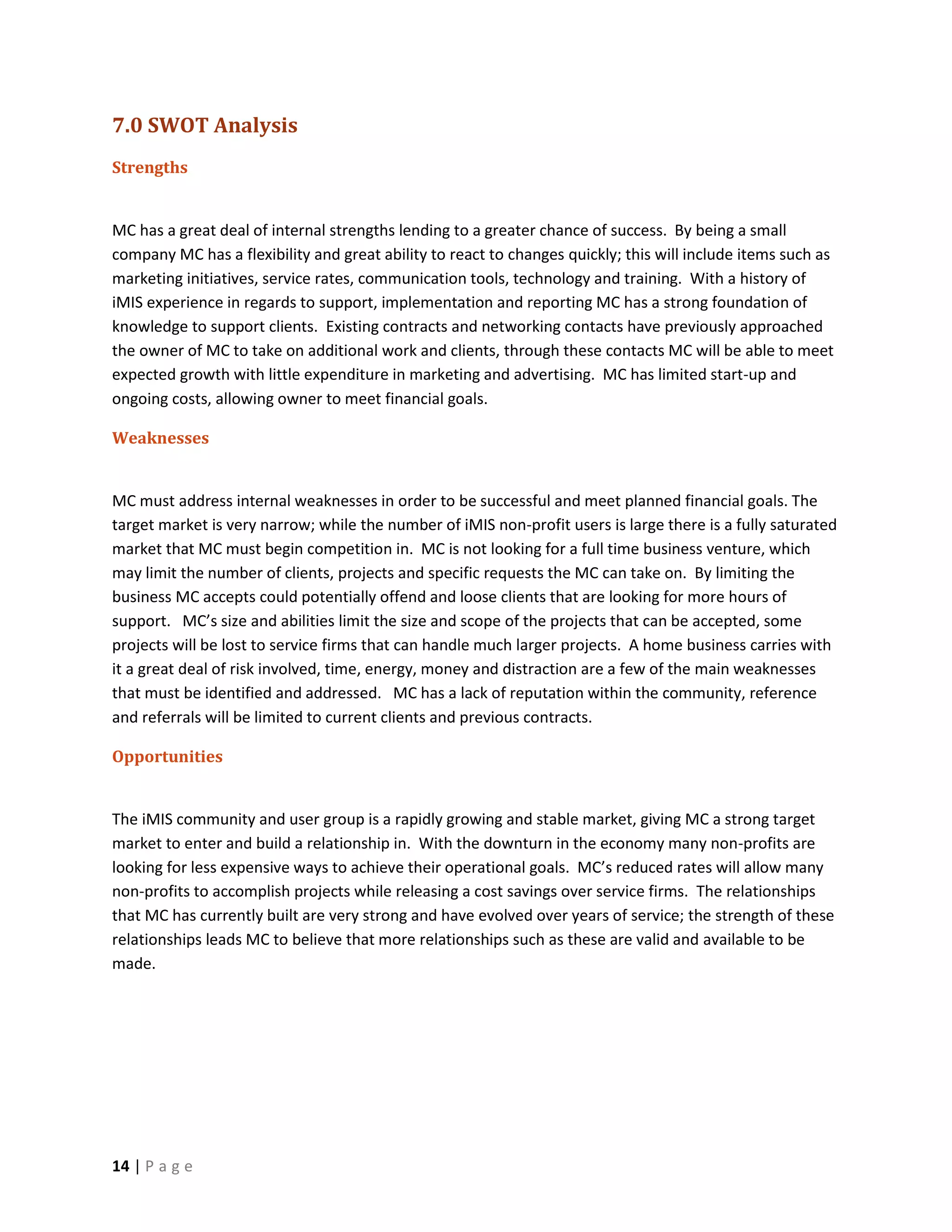 7.0 SWOT Analysis
Strengths


MC has a great deal of internal strengths lending to a greater chance of success. By being a small
company MC has a flexibility and great ability to react to changes quickly; this will include items such as
marketing initiatives, service rates, communication tools, technology and training. With a history of
iMIS experience in regards to support, implementation and reporting MC has a strong foundation of
knowledge to support clients. Existing contracts and networking contacts have previously approached
the owner of MC to take on additional work and clients, through these contacts MC will be able to meet
expected growth with little expenditure in marketing and advertising. MC has limited start-up and
ongoing costs, allowing owner to meet financial goals.

Weaknesses


MC must address internal weaknesses in order to be successful and meet planned financial goals. The
target market is very narrow; while the number of iMIS non-profit users is large there is a fully saturated
market that MC must begin competition in. MC is not looking for a full time business venture, which
may limit the number of clients, projects and specific requests the MC can take on. By limiting the
business MC accepts could potentially offend and loose clients that are looking for more hours of
support. MC’s size and abilities limit the size and scope of the projects that can be accepted, some
projects will be lost to service firms that can handle much larger projects. A home business carries with
it a great deal of risk involved, time, energy, money and distraction are a few of the main weaknesses
that must be identified and addressed. MC has a lack of reputation within the community, reference
and referrals will be limited to current clients and previous contracts.

Opportunities


The iMIS community and user group is a rapidly growing and stable market, giving MC a strong target
market to enter and build a relationship in. With the downturn in the economy many non-profits are
looking for less expensive ways to achieve their operational goals. MC’s reduced rates will allow many
non-profits to accomplish projects while releasing a cost savings over service firms. The relationships
that MC has currently built are very strong and have evolved over years of service; the strength of these
relationships leads MC to believe that more relationships such as these are valid and available to be
made.




14 | P a g e
 