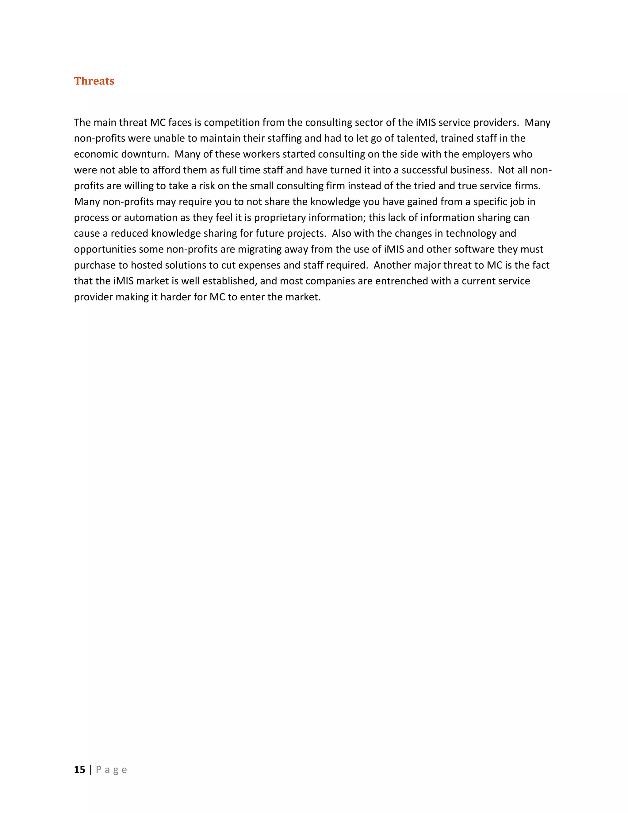 Threats


The main threat MC faces is competition from the consulting sector of the iMIS service providers. Many
non-profits were unable to maintain their staffing and had to let go of talented, trained staff in the
economic downturn. Many of these workers started consulting on the side with the employers who
were not able to afford them as full time staff and have turned it into a successful business. Not all non-
profits are willing to take a risk on the small consulting firm instead of the tried and true service firms.
Many non-profits may require you to not share the knowledge you have gained from a specific job in
process or automation as they feel it is proprietary information; this lack of information sharing can
cause a reduced knowledge sharing for future projects. Also with the changes in technology and
opportunities some non-profits are migrating away from the use of iMIS and other software they must
purchase to hosted solutions to cut expenses and staff required. Another major threat to MC is the fact
that the iMIS market is well established, and most companies are entrenched with a current service
provider making it harder for MC to enter the market.




15 | P a g e
 