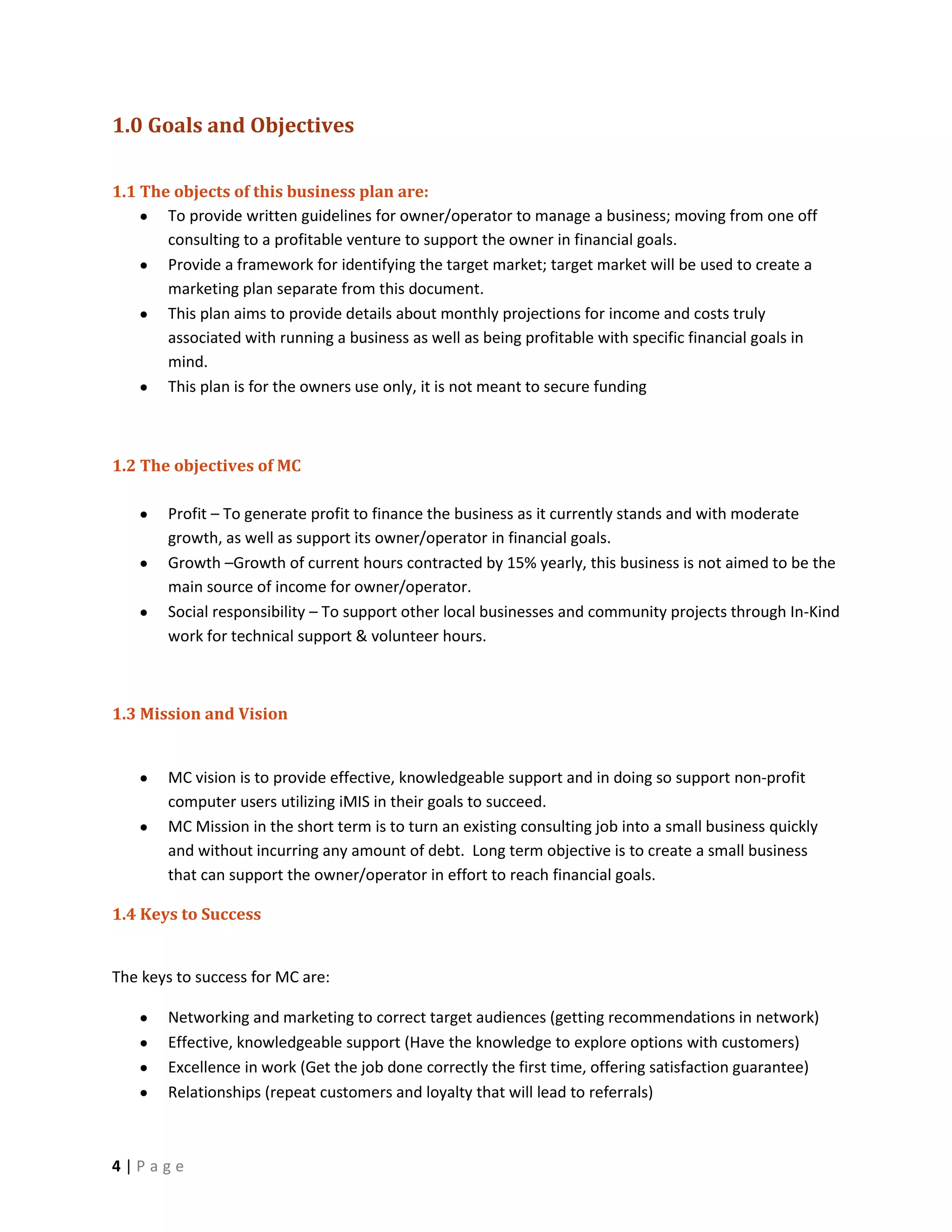 1.0 Goals and Objectives

1.1 The objects of this business plan are:
       To provide written guidelines for owner/operator to manage a business; moving from one off
       consulting to a profitable venture to support the owner in financial goals.
       Provide a framework for identifying the target market; target market will be used to create a
       marketing plan separate from this document.
       This plan aims to provide details about monthly projections for income and costs truly
       associated with running a business as well as being profitable with specific financial goals in
       mind.
       This plan is for the owners use only, it is not meant to secure funding



1.2 The objectives of MC

        Profit – To generate profit to finance the business as it currently stands and with moderate
        growth, as well as support its owner/operator in financial goals.
        Growth –Growth of current hours contracted by 15% yearly, this business is not aimed to be the
        main source of income for owner/operator.
        Social responsibility – To support other local businesses and community projects through In-Kind
        work for technical support & volunteer hours.



1.3 Mission and Vision


        MC vision is to provide effective, knowledgeable support and in doing so support non-profit
        computer users utilizing iMIS in their goals to succeed.
        MC Mission in the short term is to turn an existing consulting job into a small business quickly
        and without incurring any amount of debt. Long term objective is to create a small business
        that can support the owner/operator in effort to reach financial goals.

1.4 Keys to Success


The keys to success for MC are:

        Networking and marketing to correct target audiences (getting recommendations in network)
        Effective, knowledgeable support (Have the knowledge to explore options with customers)
        Excellence in work (Get the job done correctly the first time, offering satisfaction guarantee)
        Relationships (repeat customers and loyalty that will lead to referrals)



4|Page
 