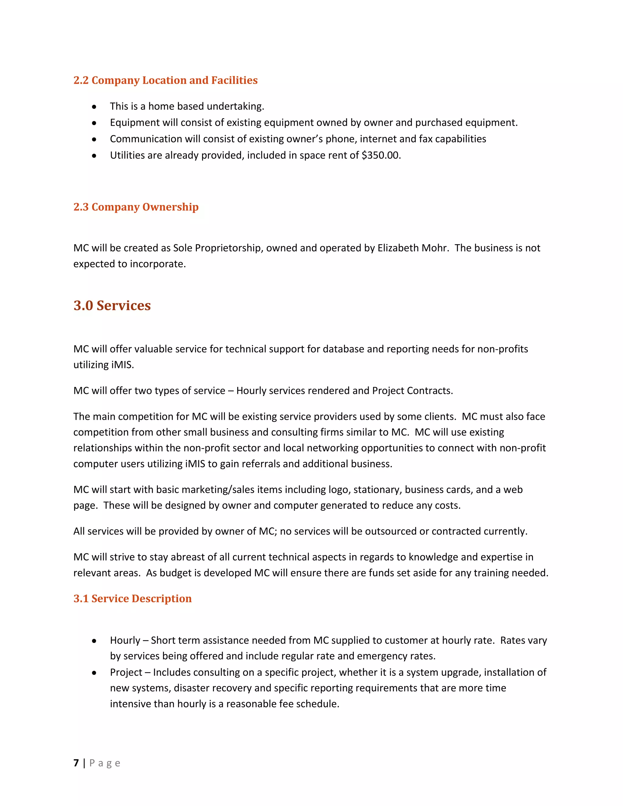 2.2 Company Location and Facilities

        This is a home based undertaking.
        Equipment will consist of existing equipment owned by owner and purchased equipment.
        Communication will consist of existing owner’s phone, internet and fax capabilities
        Utilities are already provided, included in space rent of $350.00.



2.3 Company Ownership


MC will be created as Sole Proprietorship, owned and operated by Elizabeth Mohr. The business is not
expected to incorporate.


3.0 Services

MC will offer valuable service for technical support for database and reporting needs for non-profits
utilizing iMIS.

MC will offer two types of service – Hourly services rendered and Project Contracts.

The main competition for MC will be existing service providers used by some clients. MC must also face
competition from other small business and consulting firms similar to MC. MC will use existing
relationships within the non-profit sector and local networking opportunities to connect with non-profit
computer users utilizing iMIS to gain referrals and additional business.

MC will start with basic marketing/sales items including logo, stationary, business cards, and a web
page. These will be designed by owner and computer generated to reduce any costs.

All services will be provided by owner of MC; no services will be outsourced or contracted currently.

MC will strive to stay abreast of all current technical aspects in regards to knowledge and expertise in
relevant areas. As budget is developed MC will ensure there are funds set aside for any training needed.

3.1 Service Description


        Hourly – Short term assistance needed from MC supplied to customer at hourly rate. Rates vary
        by services being offered and include regular rate and emergency rates.
        Project – Includes consulting on a specific project, whether it is a system upgrade, installation of
        new systems, disaster recovery and specific reporting requirements that are more time
        intensive than hourly is a reasonable fee schedule.




7|Page
 