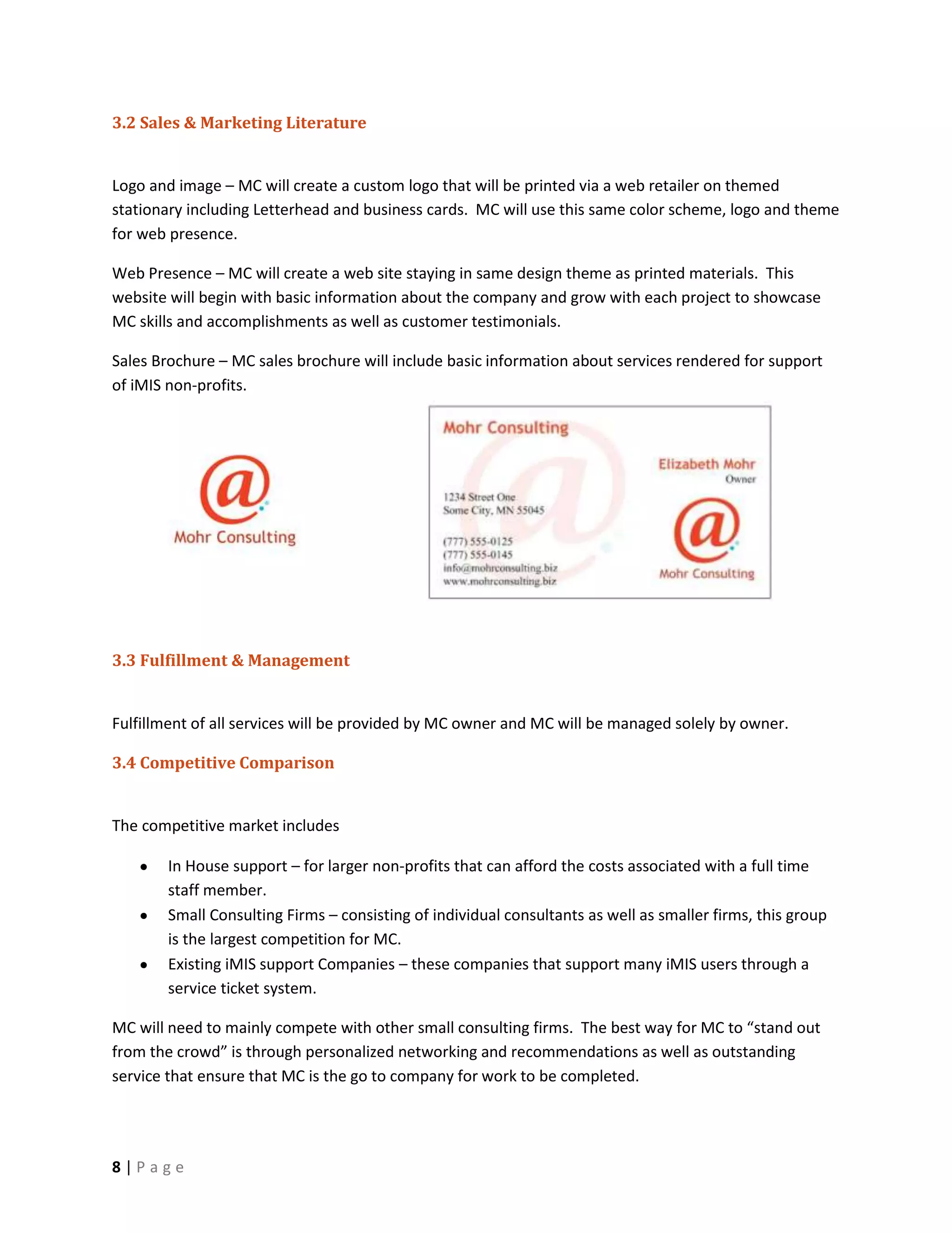 3.2 Sales & Marketing Literature


Logo and image – MC will create a custom logo that will be printed via a web retailer on themed
stationary including Letterhead and business cards. MC will use this same color scheme, logo and theme
for web presence.

Web Presence – MC will create a web site staying in same design theme as printed materials. This
website will begin with basic information about the company and grow with each project to showcase
MC skills and accomplishments as well as customer testimonials.

Sales Brochure – MC sales brochure will include basic information about services rendered for support
of iMIS non-profits.




3.3 Fulfillment & Management


Fulfillment of all services will be provided by MC owner and MC will be managed solely by owner.

3.4 Competitive Comparison


The competitive market includes

       In House support – for larger non-profits that can afford the costs associated with a full time
       staff member.
       Small Consulting Firms – consisting of individual consultants as well as smaller firms, this group
       is the largest competition for MC.
       Existing iMIS support Companies – these companies that support many iMIS users through a
       service ticket system.

MC will need to mainly compete with other small consulting firms. The best way for MC to “stand out
from the crowd” is through personalized networking and recommendations as well as outstanding
service that ensure that MC is the go to company for work to be completed.




8|Page
 