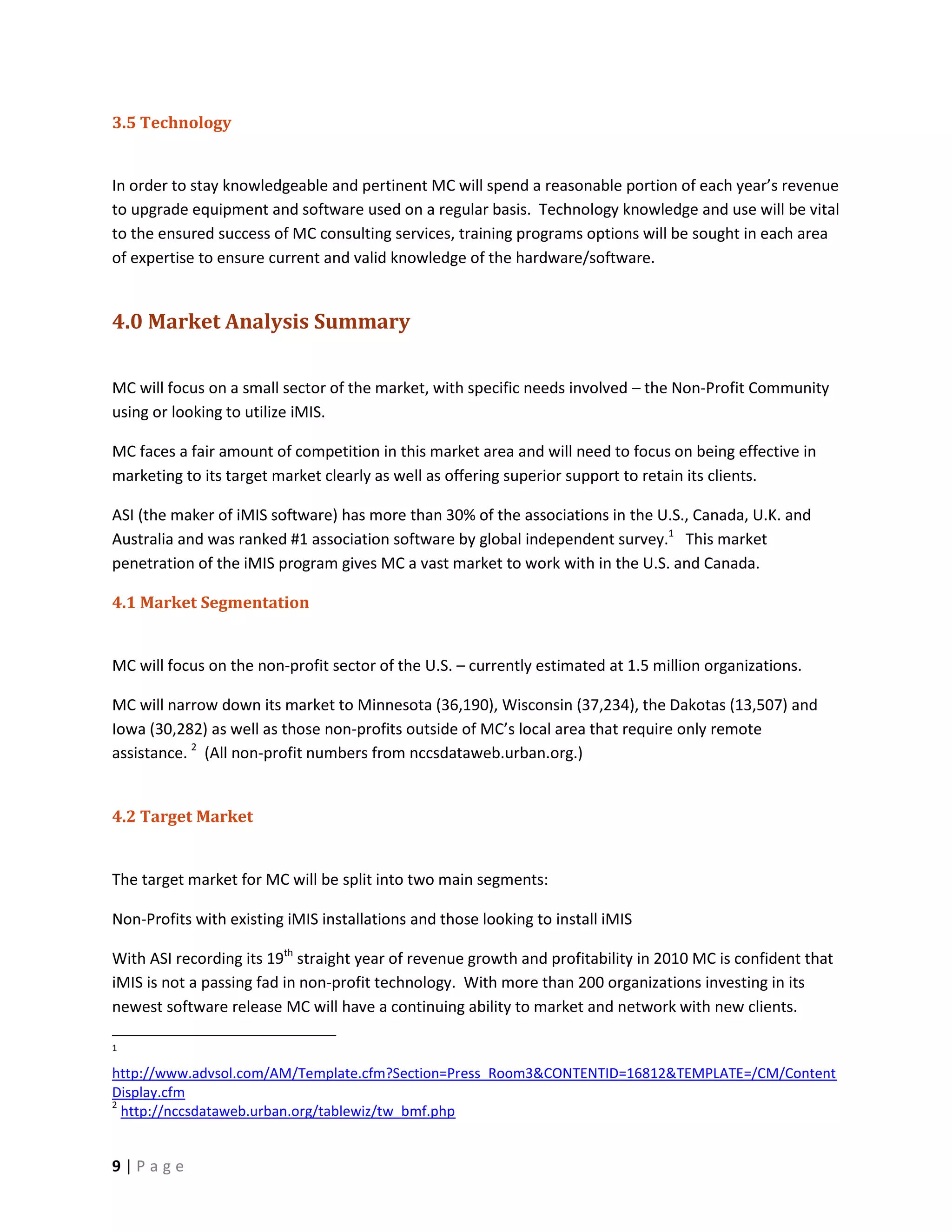 3.5 Technology


In order to stay knowledgeable and pertinent MC will spend a reasonable portion of each year’s revenue
to upgrade equipment and software used on a regular basis. Technology knowledge and use will be vital
to the ensured success of MC consulting services, training programs options will be sought in each area
of expertise to ensure current and valid knowledge of the hardware/software.


4.0 Market Analysis Summary

MC will focus on a small sector of the market, with specific needs involved – the Non-Profit Community
using or looking to utilize iMIS.

MC faces a fair amount of competition in this market area and will need to focus on being effective in
marketing to its target market clearly as well as offering superior support to retain its clients.

ASI (the maker of iMIS software) has more than 30% of the associations in the U.S., Canada, U.K. and
Australia and was ranked #1 association software by global independent survey.1 This market
penetration of the iMIS program gives MC a vast market to work with in the U.S. and Canada.

4.1 Market Segmentation


MC will focus on the non-profit sector of the U.S. – currently estimated at 1.5 million organizations.

MC will narrow down its market to Minnesota (36,190), Wisconsin (37,234), the Dakotas (13,507) and
Iowa (30,282) as well as those non-profits outside of MC’s local area that require only remote
assistance. 2 (All non-profit numbers from nccsdataweb.urban.org.)


4.2 Target Market


The target market for MC will be split into two main segments:

Non-Profits with existing iMIS installations and those looking to install iMIS

With ASI recording its 19th straight year of revenue growth and profitability in 2010 MC is confident that
iMIS is not a passing fad in non-profit technology. With more than 200 organizations investing in its
newest software release MC will have a continuing ability to market and network with new clients.

1

http://www.advsol.com/AM/Template.cfm?Section=Press_Room3&CONTENTID=16812&TEMPLATE=/CM/Content
Display.cfm
2
  http://nccsdataweb.urban.org/tablewiz/tw_bmf.php


9|Page
 