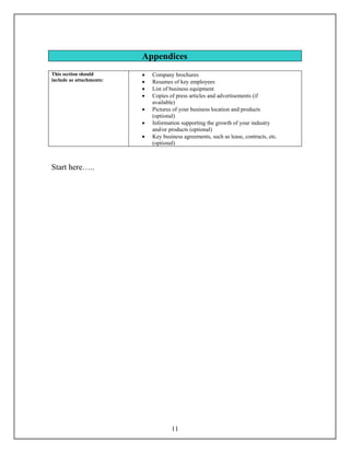 Appendices
This section should       •   Company brochures
include as attachments:   •   Resumes of key employees
                          •   List of business equipment
                          •   Copies of press articles and advertisements (if
                              available)
                          •   Pictures of your business location and products
                              (optional)
                          •   Information supporting the growth of your industry
                              and/or products (optional)
                          •   Key business agreements, such as lease, contracts, etc.
                              (optional)



Start here…..




                                      11
 