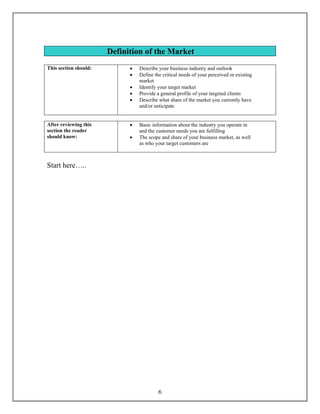 Definition of the Market
This section should:         •   Describe your business industry and outlook
                             •   Define the critical needs of your perceived or existing
                                 market
                             •   Identify your target market
                             •   Provide a general profile of your targeted clients
                             •   Describe what share of the market you currently have
                                 and/or anticipate


After reviewing this         •   Basic information about the industry you operate in
section the reader               and the customer needs you are fulfilling
should know:                 •   The scope and share of your business market, as well
                                 as who your target customers are



Start here…..




                                          6
 