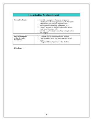 Organization & Management
This section should:          •   Provide a description of how your company is
                                  organized as well as an organization chart, if available
                              •   Describe the legal structure of your business
                                  (proprietorship, partnership, corporation, etc.)
                              •   Identify necessary or special licenses and/or permits
                                  your business operates with
                              •   Provide a brief bio description of key managers within
                                  the company

After reviewing this          •   The legal form of ownership for your business
section the reader            •   Who the leaders are in your business as well as their
should know:                      roles
                              •   The general flow of operations within the firm



Start here…..




                                           8
 