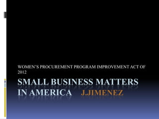 SMALL BUSINESS MATTERS
IN AMERICA J.JIMENEZ
WOMEN’S PROCUREMENT PROGRAM IMPROVEMENT ACT OF
2012
 