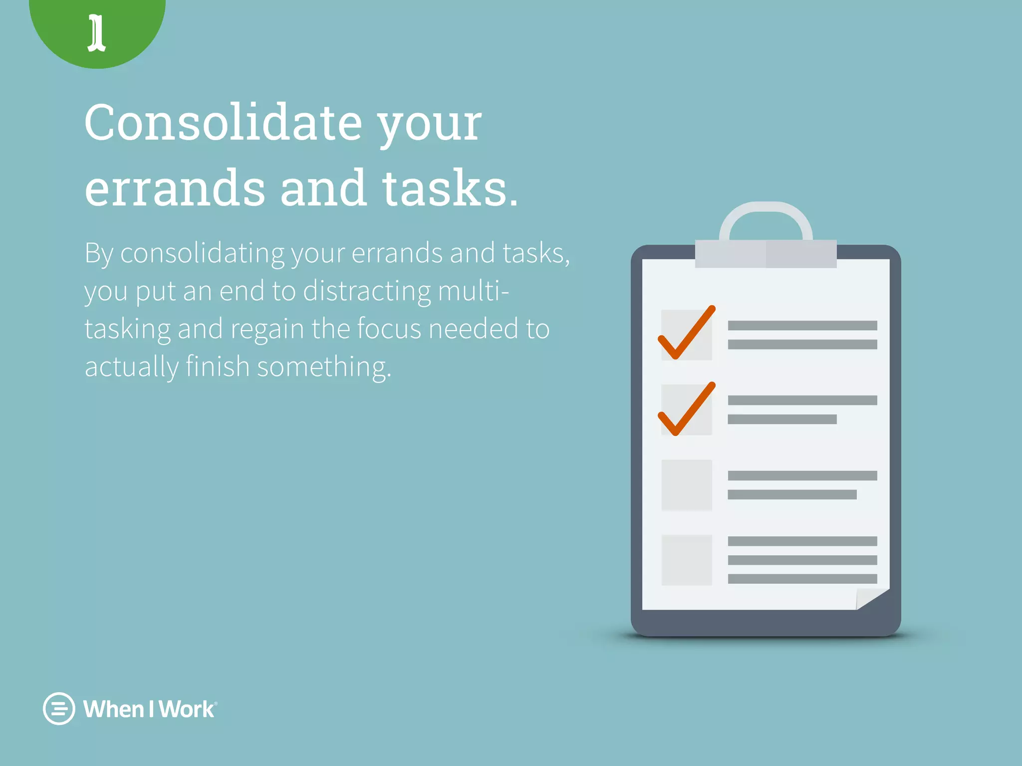 Consolidate your
errands and tasks.
By consolidating your errands and tasks,
you put an end to distracting multi-
tasking and regain the focus needed to
actually finish something.
1
 