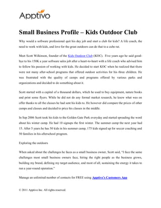 Small Business Profile – Kids Outdoor Club
Why would a software professional quit his day job and start a club for kids? A life coach, the
need to work with kids, and love for the great outdoors can do that to a cube rat.

Meet Scott Wilkinson, founder of the Kids Outdoor Club (KOC). Five years ago he said good-
bye to his 150K a year software sales job after a heart-to-heart with a life coach who advised him
to follow his passion of working with kids. He decided to start KOC when he realized that there
were not many after-school programs that offered outdoor activities for his three children. He
was frustrated with the quality of camps and programs offered by various parks and
organizations and decided to do something about it.

Scott started with a capital of a thousand dollars, which he used to buy equipment, nature books
and print some flyers. While he did not do any formal market research, he knew what was on
offer thanks to all the classes he had sent his kids to. He however did compare the prices of other
camps and classes and decided to price his classes in the middle.

In Sep 2006 Scott took his kids to the Golden Gate Park everyday and started spreading the word
about his winter camp. He had 10 signups the first winter. The summer camp the next year had
15. After 5 years he has 50 kids in his summer camp, 175 kids signed up for soccer coaching and
50 families in his afterschool program.

Exploring the outdoors

When asked about the challenges he faces as a small business owner, Scott said, “I face the same
challenges most small business owners face, hiring the right people as the business grows,
building my brand, defining my target audience, and most of all, sustaining the energy it takes to
run a year-round operation.”

Manage an unlimited number of contacts for FREE using Apptivo’s Customers App


© 2011 Apptivo Inc. All rights reserved.
 