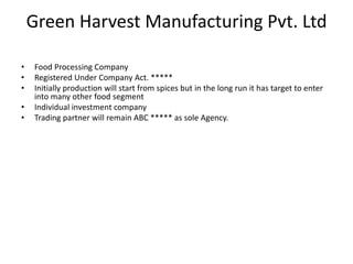 Green Harvest Manufacturing Pvt. Ltd
• Food Processing Company
• Registered Under Company Act. *****
• Initially production will start from spices but in the long run it has target to enter
into many other food segment
• Individual investment company
• Trading partner will remain ABC ***** as sole Agency.
 