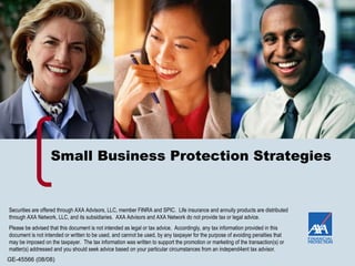 Small Business Protection Strategies Securities are offered through AXA Advisors, LLC, member FINRA and SPIC.  Life insurance and annuity products are distributed through AXA Network, LLC, and its subsidiaries.  AXA Advisors and AXA Network do not provide tax or legal advice. Please be advised that this document is not intended as legal or tax advice.  Accordingly, any tax information provided in this document is not intended or written to be used, and cannot be used, by any taxpayer for the purpose of avoiding penalties that may be imposed on the taxpayer.  The tax information was written to support the promotion or marketing of the transaction(s) or matter(s) addressed and you should seek advice based on your particular circumstances from an independ4ent tax advisor. 