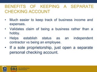 BENEFITS OF KEEPING A SEPARATE
CHECKING ACCOUNT
• Much easier to keep track of business income and
expenses.
• Validates claim of being a business rather than a
hobby.
• Helps establish status as an independent
contractor vs being an employee.
• If a sole proprietorship, just open a separate
personal checking account.
 