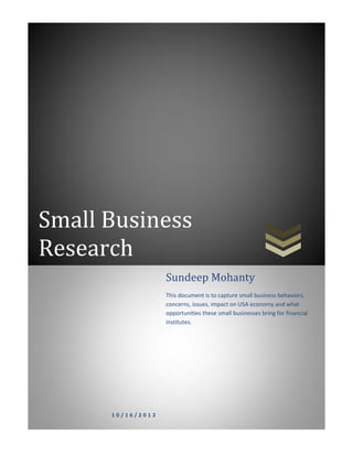 Small Business
Research
1 0 / 1 6 / 2 0 1 2
Sundeep Mohanty
This document is to capture small business behaviors,
concerns, issues, impact on USA economy and what
opportunities these small businesses bring for financial
institutes.
 