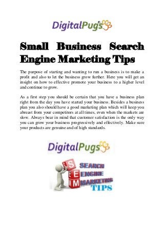 Small Business Search
Engine Marketing Tips
The purpose of starting and wanting to run a business is to make a
profit and also to let the business grow further. Here you will get an
insight on how to effective promote your business to a higher level
and continue to grow.
As a first step you should be certain that you have a business plan
right from the day you have started your business. Besides a business
plan you also should have a good marketing plan which will keep you
abreast from your competitors at all times, even when the markets are
slow. Always bear in mind that customer satisfaction is the only way
you can grow your business progressively and effectively. Make sure
your products are genuine and of high standards.
 